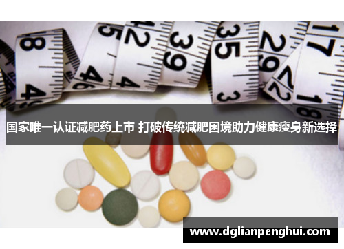 国家唯一认证减肥药上市 打破传统减肥困境助力健康瘦身新选择