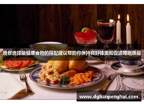 晚餐选择最健康食物的搭配建议帮助你保持良好体重和促进睡眠质量